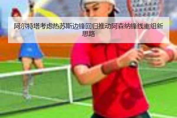 阿尔特塔考虑热苏斯边锋回归推动阿森纳锋线重组新思路
