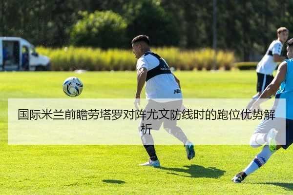 国际米兰前瞻劳塔罗对阵尤文防线时的跑位优势解析